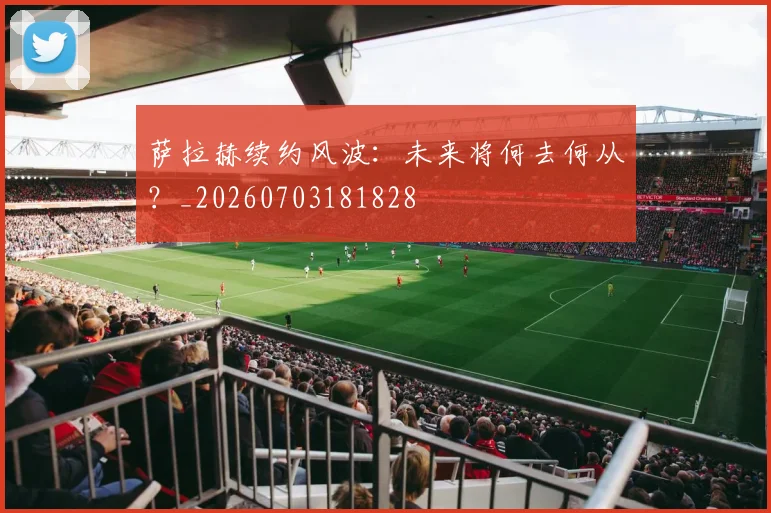 萨拉赫续约风波:未来将何去何从?_20260703181828