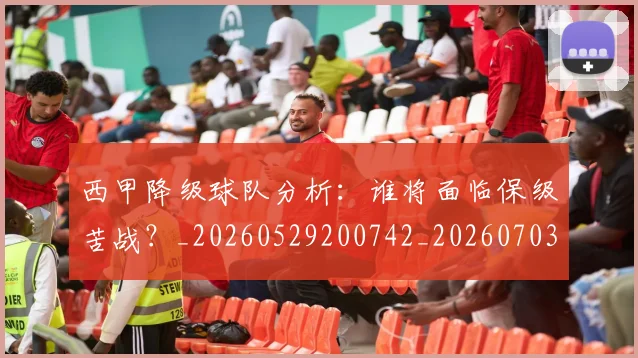 西甲降级球队分析：谁将面临保级苦战？_20260529200742_20260703181942