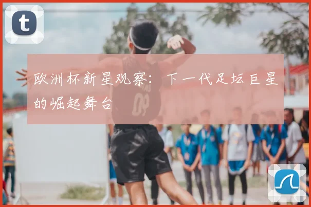 欧洲杯新星观察：下一代足坛巨星的崛起舞台