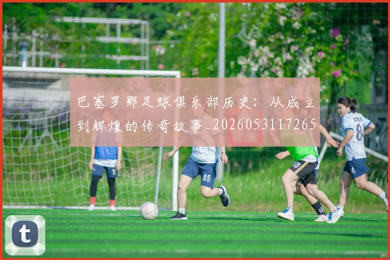 巴塞罗那足球俱乐部历史:从成立到辉煌的传奇故事_20260531172653