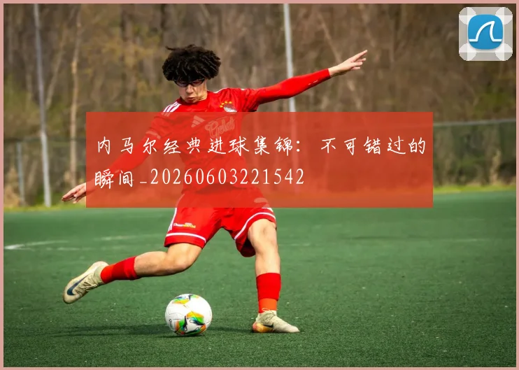 内马尔经典进球集锦：不可错过的瞬间_20260603221542