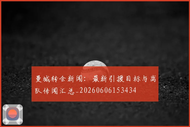 曼城转会新闻：最新引援目标与离队传闻汇总_20260606153434