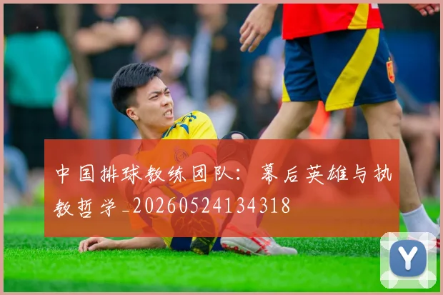 中国排球教练团队：幕后英雄与执教哲学_20260524134318
