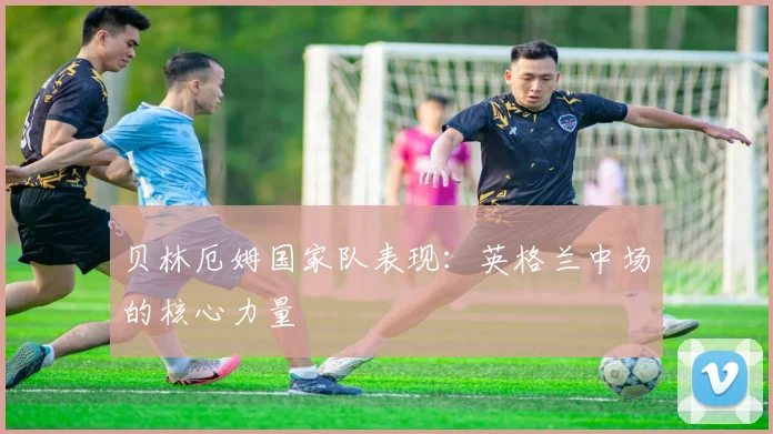 贝林厄姆国家队表现：英格兰中场的核心力量