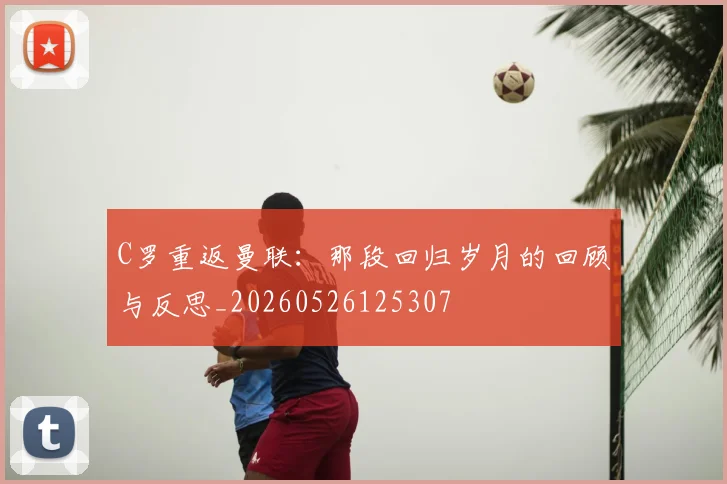 C罗重返曼联:那段回归岁月的回顾与反思_20260526125307
