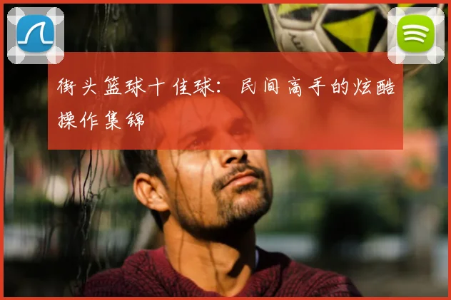 街头篮球十佳球：民间高手的炫酷操作集锦