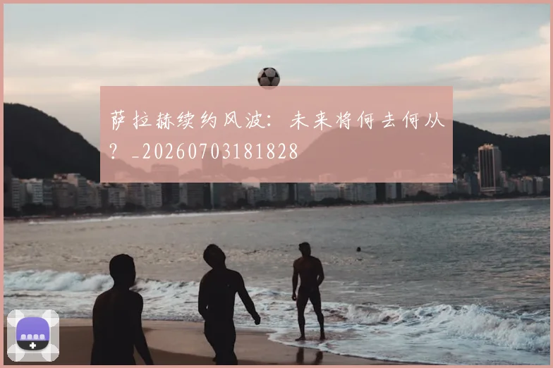 萨拉赫续约风波：未来将何去何从？_20260703181828