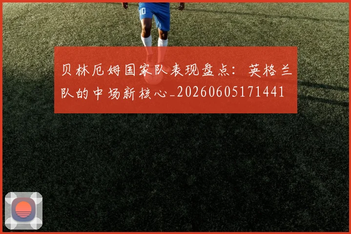 贝林厄姆国家队表现盘点：英格兰队的中场新核心_20260605171441
