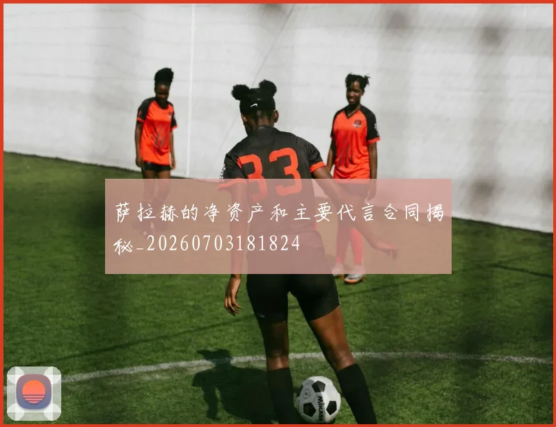 萨拉赫的净资产和主要代言合同揭秘_20260703181824