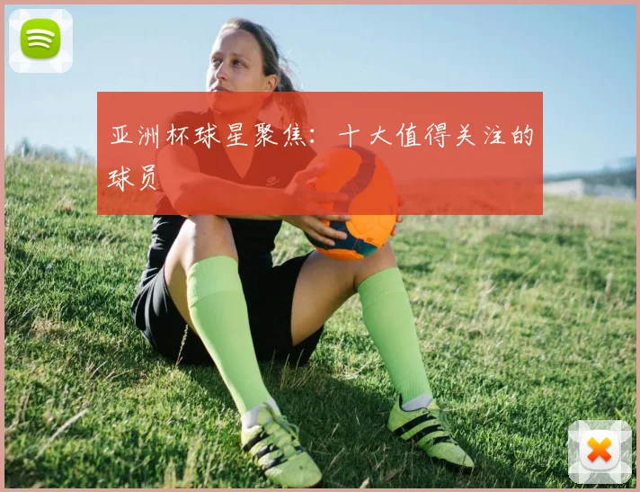 亚洲杯球星聚焦：十大值得关注的球员