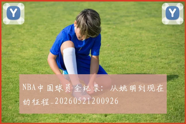 NBA中国球员全纪录：从姚明到现在的征程_20260521200926