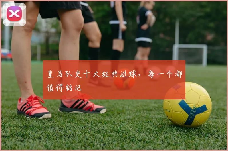 皇马队史十大经典进球，每一个都值得铭记