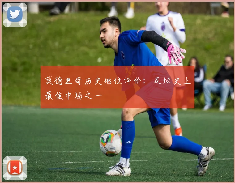 莫德里奇历史地位评价：足坛史上最佳中场之一